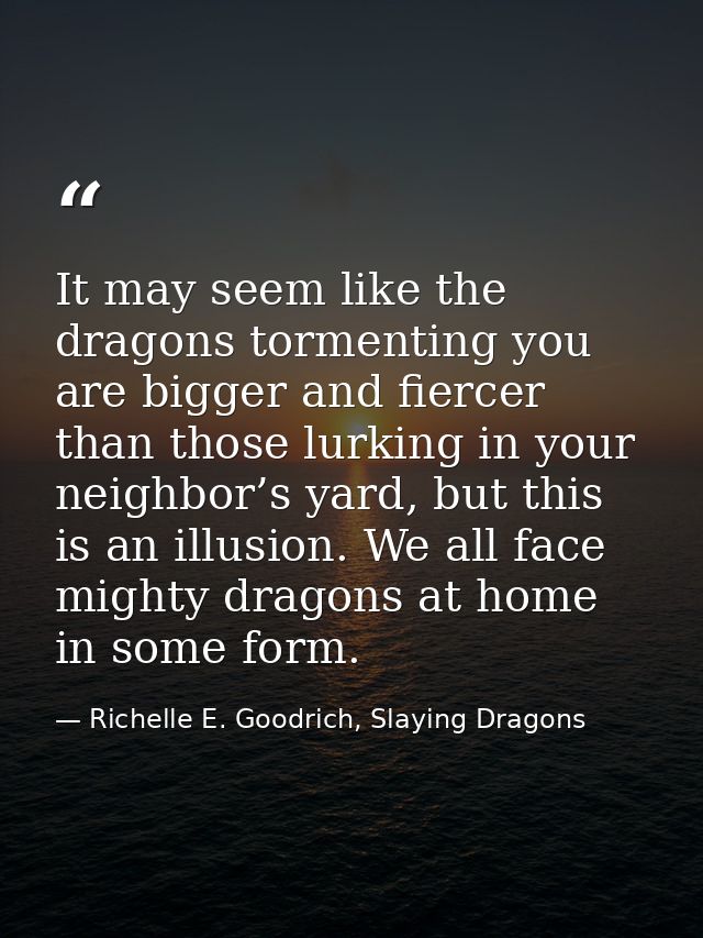 It may seem like the dragons tormenting you are bigger and fiercer than those lurking in your neighbor’s yard, but this  — Richelle E. Goodrich, Slaying Dragons