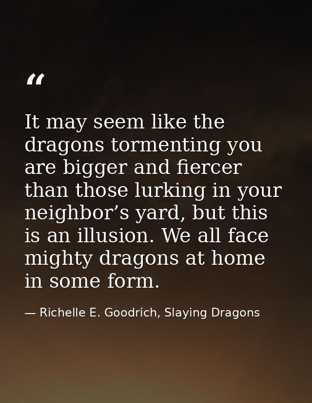 It may seem like the dragons tormenting you are bigger and fiercer than those lurking in your neighbor’s yard, but this  — Richelle E. Goodrich, Slaying Dragons