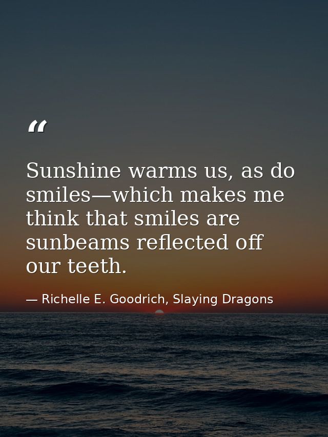 Sunshine warms us, as do smiles—which makes me think that smiles are sunbeams reflected off our teeth. — Richelle E. Goodrich, Slaying Dragons