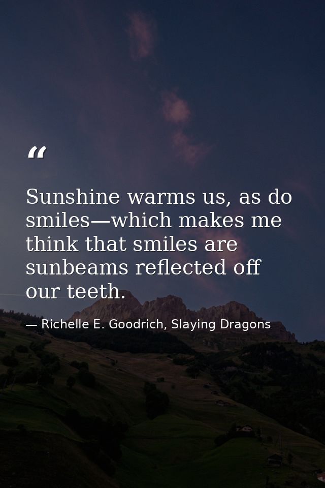 Sunshine warms us, as do smiles—which makes me think that smiles are sunbeams reflected off our teeth. — Richelle E. Goodrich, Slaying Dragons