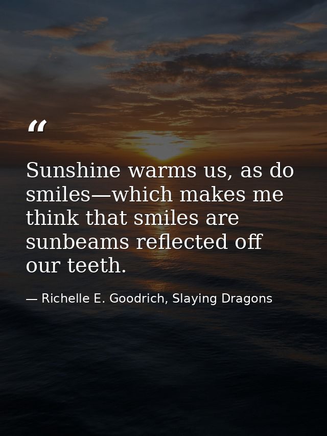 Sunshine warms us, as do smiles—which makes me think that smiles are sunbeams reflected off our teeth. — Richelle E. Goodrich, Slaying Dragons