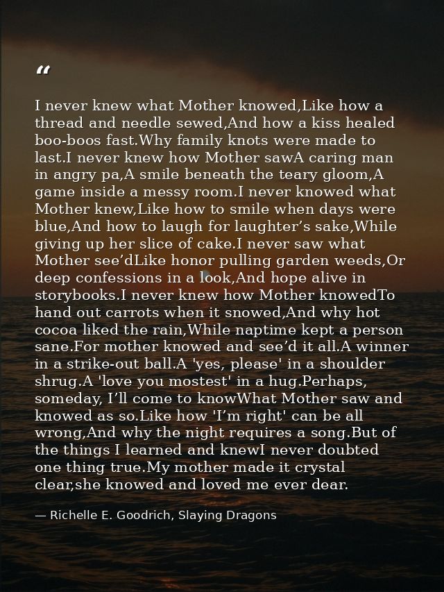 I never knew what Mother knowed,Like how a thread and needle sewed,And how a kiss healed boo-boos fast.Why family knots  — Richelle E. Goodrich, Slaying Dragons