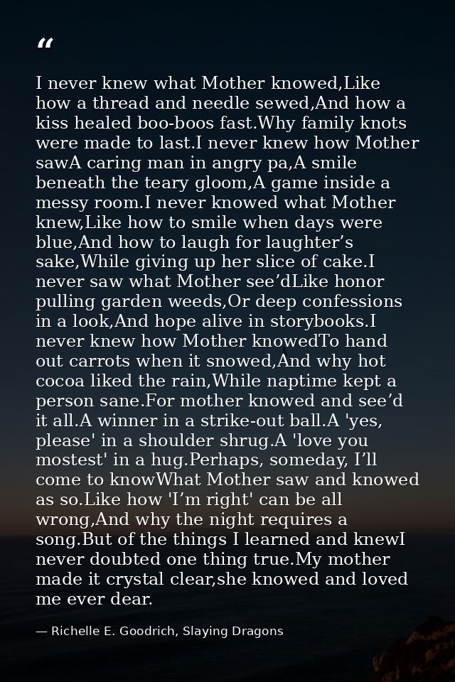 I never knew what Mother knowed,Like how a thread and needle sewed,And how a kiss healed boo-boos fast.Why family knots  — Richelle E. Goodrich, Slaying Dragons