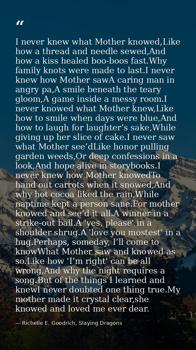 I never knew what Mother knowed,Like how a thread and needle sewed,And how a kiss healed boo-boos fast.Why family knots  — Richelle E. Goodrich, Slaying Dragons