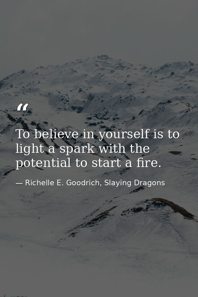 To believe in yourself is to light a spark with the potential to start a fire. — Richelle E. Goodrich, Slaying Dragons