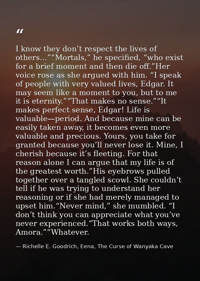 I know they don’t respect the lives of others…”“Mortals,” he specified, “who exist for a brief moment and then die off.” — Richelle E. Goodrich, Eena, The Curse of Wanyaka Cave