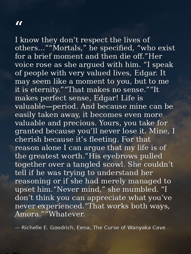 I know they don’t respect the lives of others…”“Mortals,” he specified, “who exist for a brief moment and then die off.” — Richelle E. Goodrich, Eena, The Curse of Wanyaka Cave