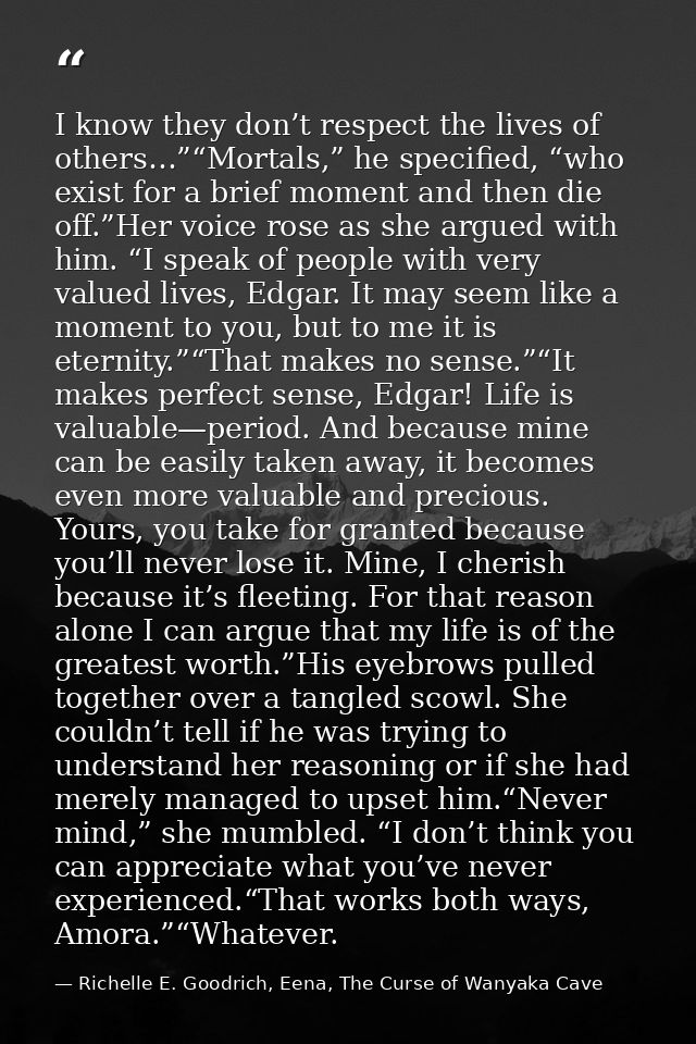 I know they don’t respect the lives of others…”“Mortals,” he specified, “who exist for a brief moment and then die off.” — Richelle E. Goodrich, Eena, The Curse of Wanyaka Cave