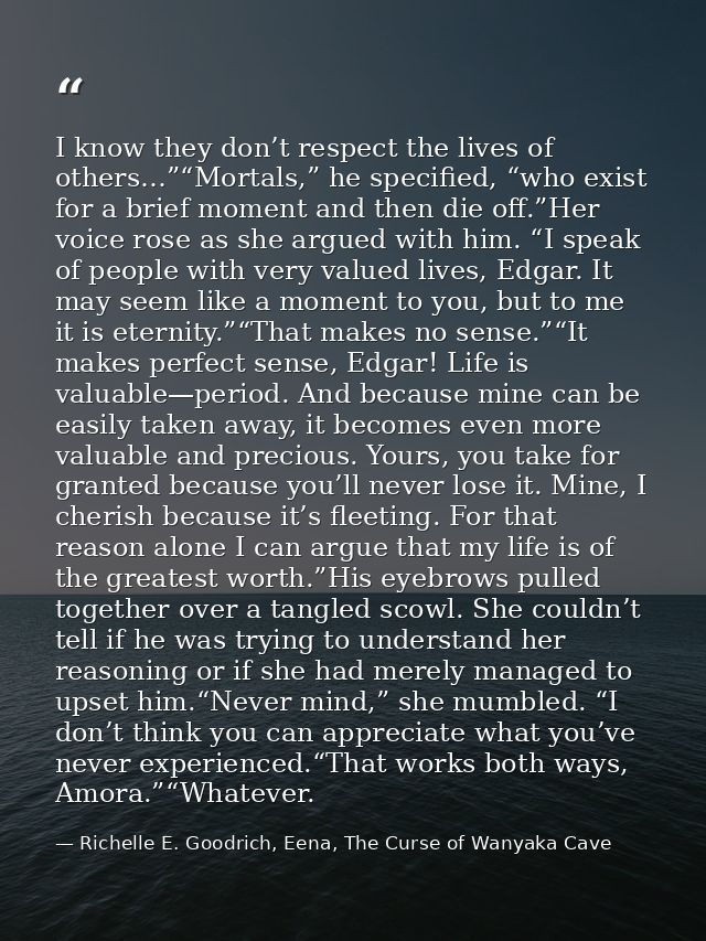 I know they don’t respect the lives of others…”“Mortals,” he specified, “who exist for a brief moment and then die off.” — Richelle E. Goodrich, Eena, The Curse of Wanyaka Cave