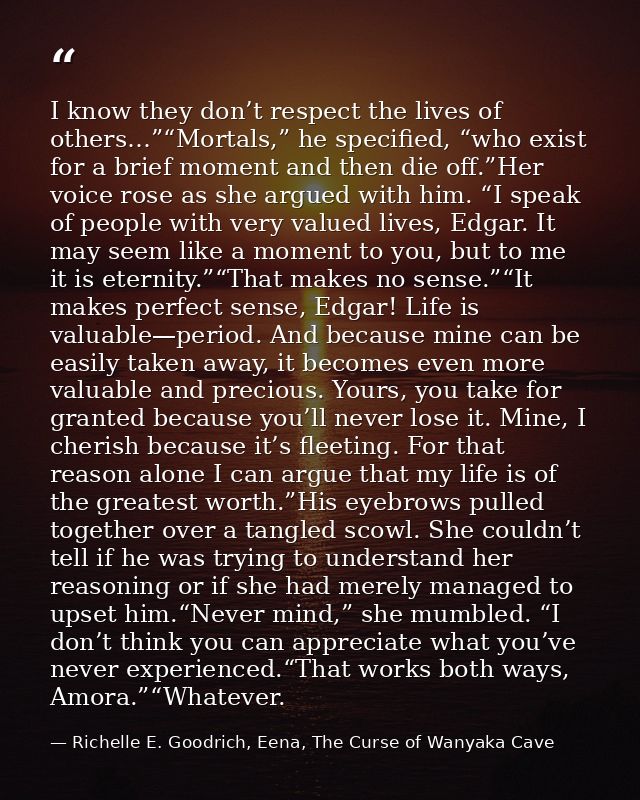 I know they don’t respect the lives of others…”“Mortals,” he specified, “who exist for a brief moment and then die off.” — Richelle E. Goodrich, Eena, The Curse of Wanyaka Cave