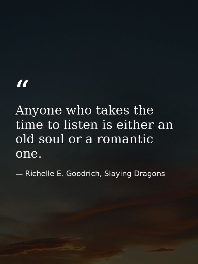 Anyone who takes the time to listen is either an old soul or a romantic one. — Richelle E. Goodrich, Slaying Dragons