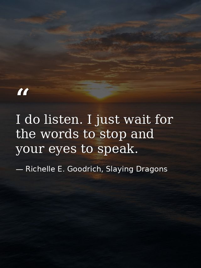 I do listen. I just wait for the words to stop and your eyes to speak. — Richelle E. Goodrich, Slaying Dragons