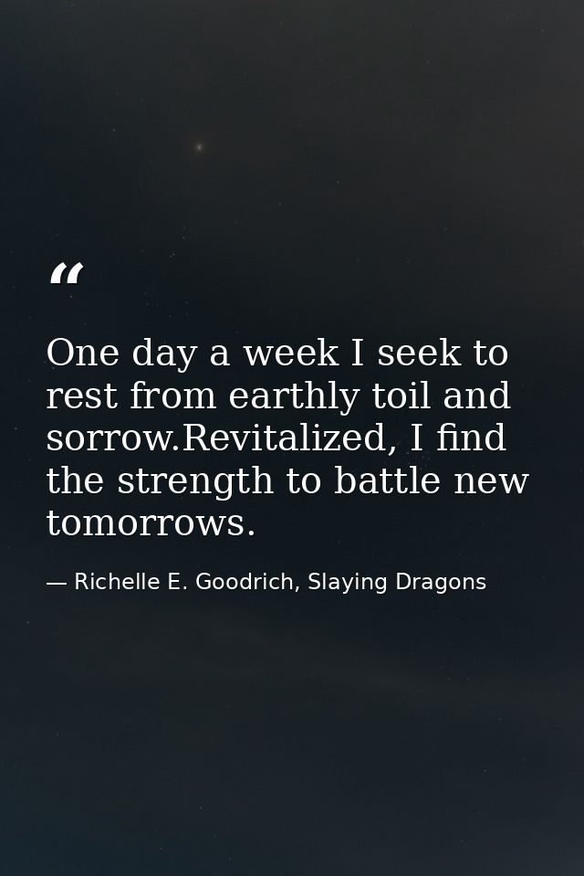 One day a week I seek to rest from earthly toil and sorrow.Revitalized, I find the strength to battle new tomorrows. — Richelle E. Goodrich, Slaying Dragons