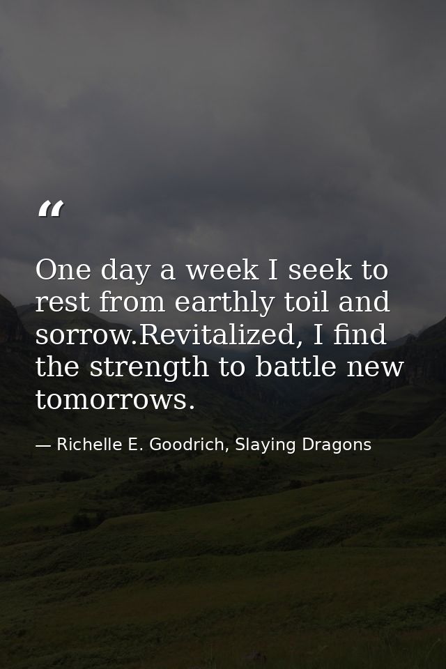 One day a week I seek to rest from earthly toil and sorrow.Revitalized, I find the strength to battle new tomorrows. — Richelle E. Goodrich, Slaying Dragons