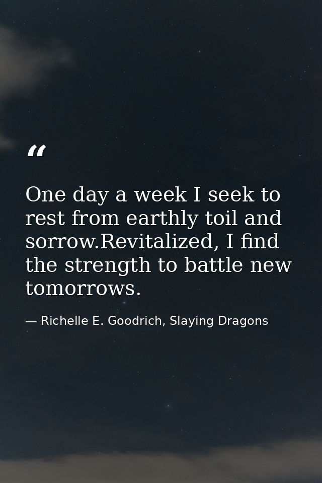 One day a week I seek to rest from earthly toil and sorrow.Revitalized, I find the strength to battle new tomorrows. — Richelle E. Goodrich, Slaying Dragons