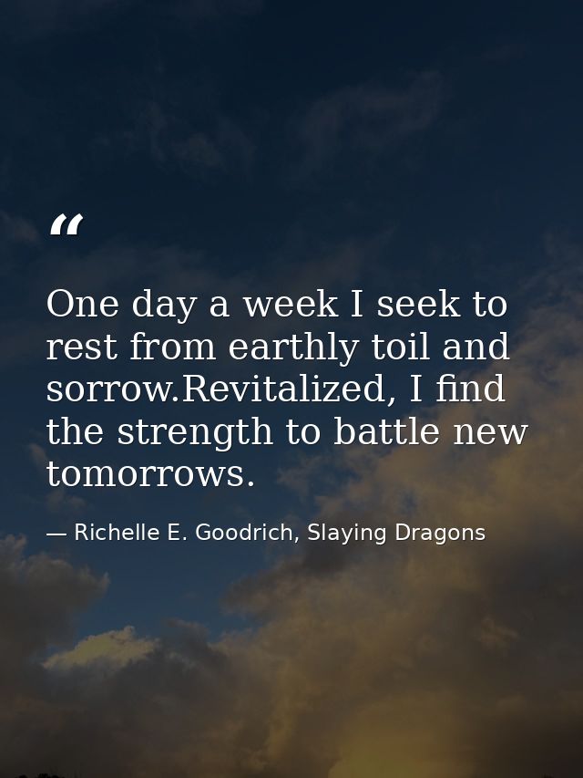 One day a week I seek to rest from earthly toil and sorrow.Revitalized, I find the strength to battle new tomorrows. — Richelle E. Goodrich, Slaying Dragons