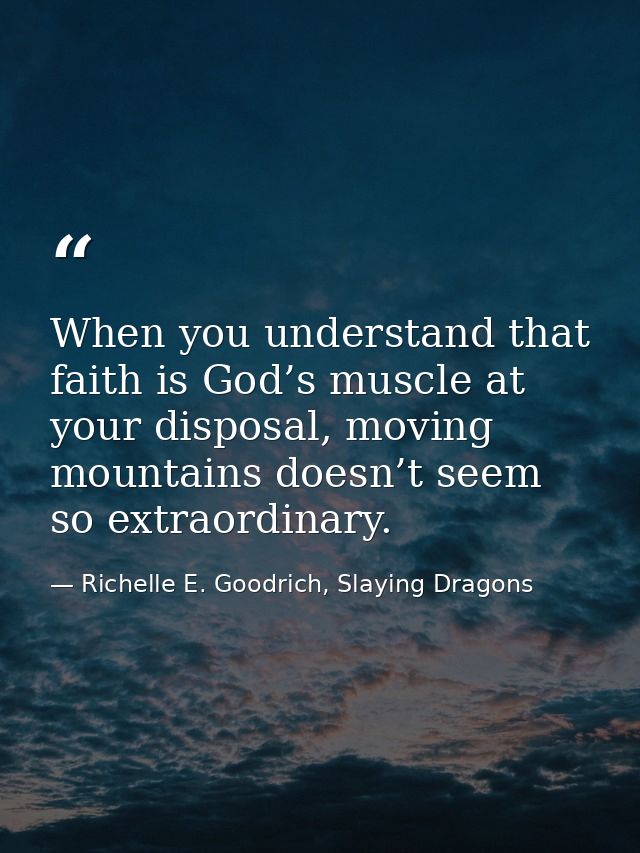 When you understand that faith is God’s muscle at your disposal, moving mountains doesn’t seem so extraordinary. — Richelle E. Goodrich, Slaying Dragons