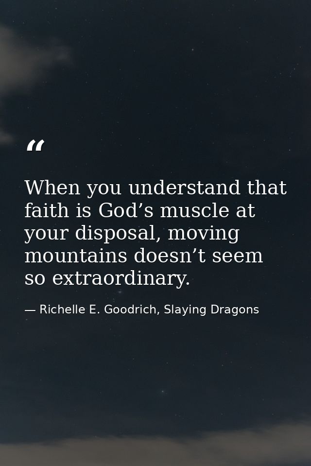 When you understand that faith is God’s muscle at your disposal, moving mountains doesn’t seem so extraordinary. — Richelle E. Goodrich, Slaying Dragons