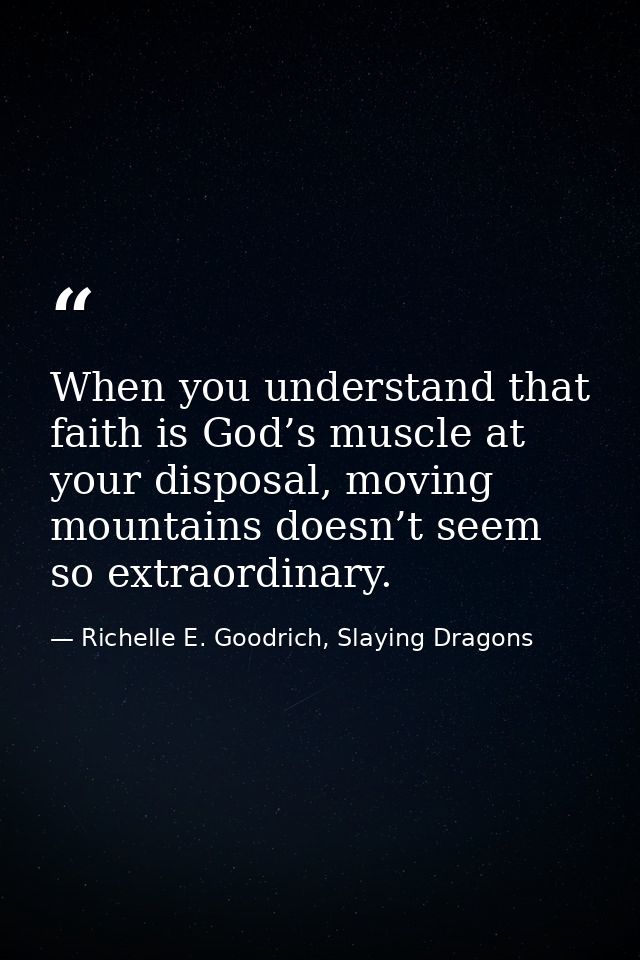 When you understand that faith is God’s muscle at your disposal, moving mountains doesn’t seem so extraordinary. — Richelle E. Goodrich, Slaying Dragons