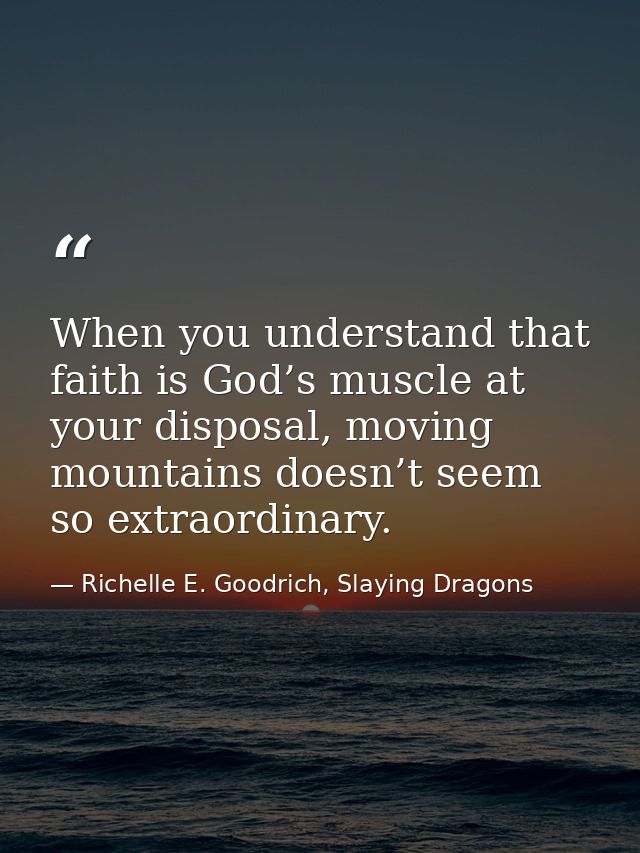When you understand that faith is God’s muscle at your disposal, moving mountains doesn’t seem so extraordinary. — Richelle E. Goodrich, Slaying Dragons
