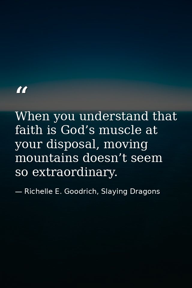 When you understand that faith is God’s muscle at your disposal, moving mountains doesn’t seem so extraordinary. — Richelle E. Goodrich, Slaying Dragons