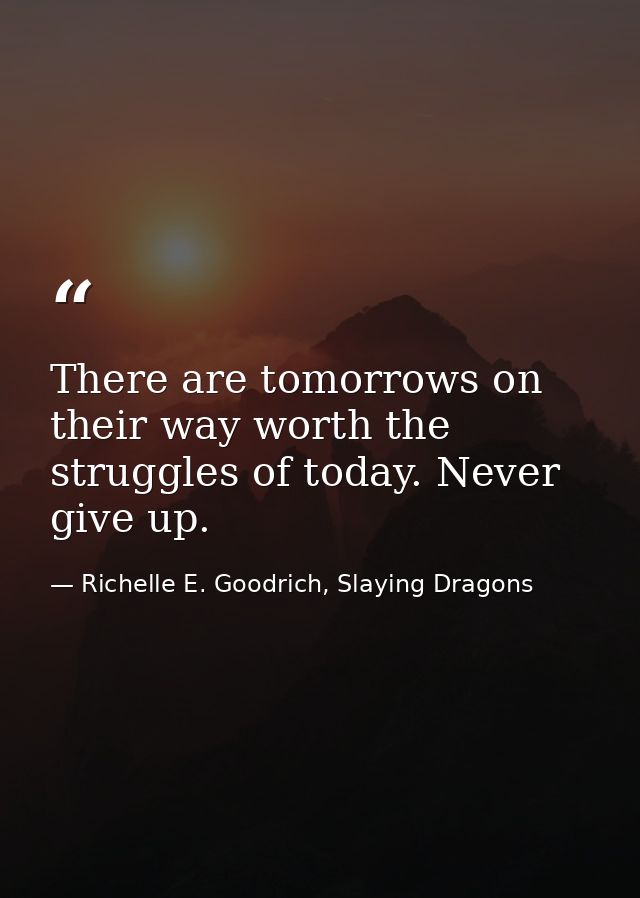 There are tomorrows on their way worth the struggles of today. Never give up. — Richelle E. Goodrich, Slaying Dragons