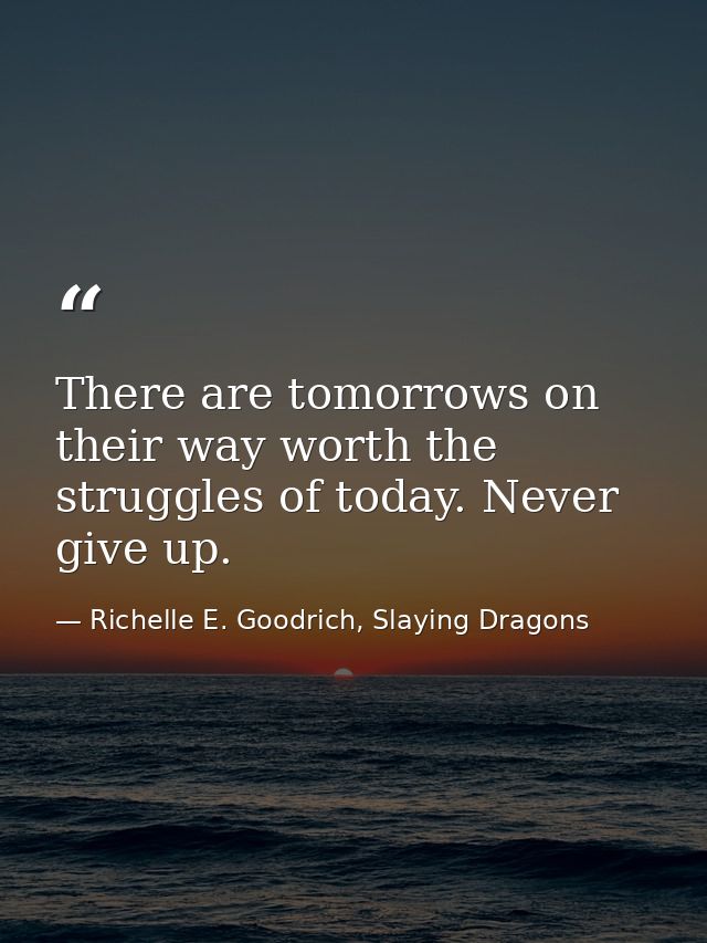 There are tomorrows on their way worth the struggles of today. Never give up. — Richelle E. Goodrich, Slaying Dragons