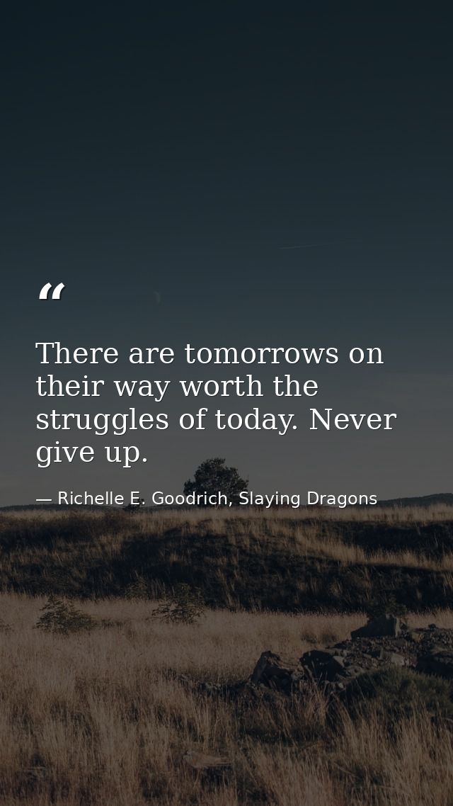 There are tomorrows on their way worth the struggles of today. Never give up. — Richelle E. Goodrich, Slaying Dragons
