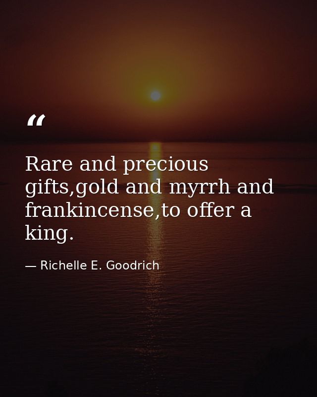 Rare and precious gifts,gold and myrrh and frankincense,to offer a king. — Richelle E. Goodrich