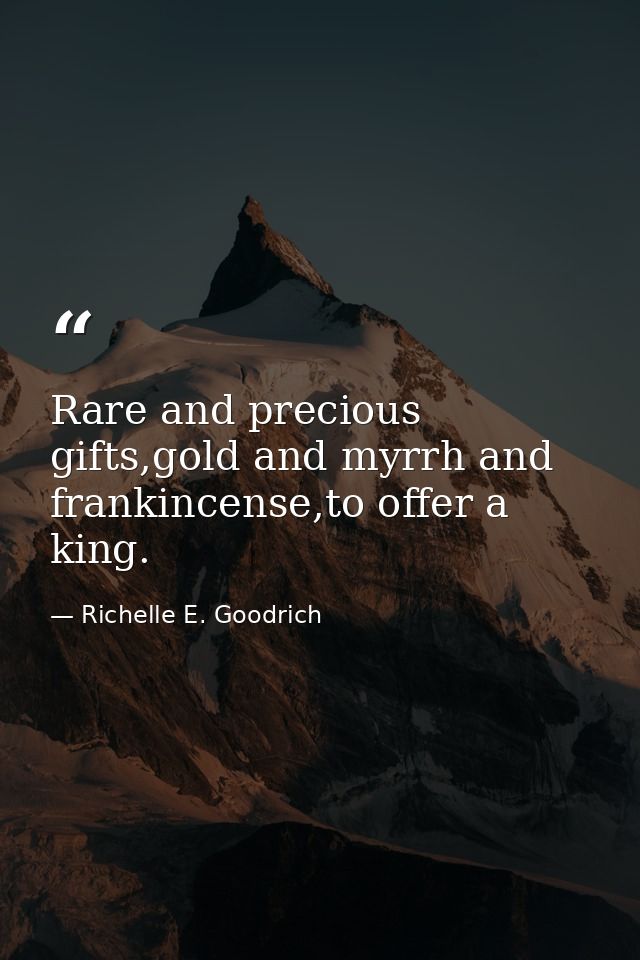 Rare and precious gifts,gold and myrrh and frankincense,to offer a king. — Richelle E. Goodrich