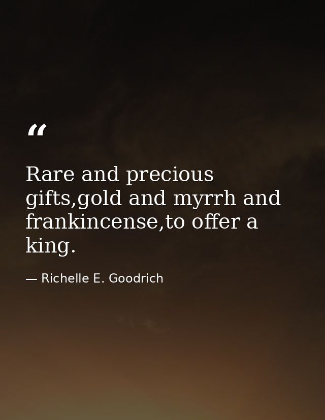 Rare and precious gifts,gold and myrrh and frankincense,to offer a king. — Richelle E. Goodrich