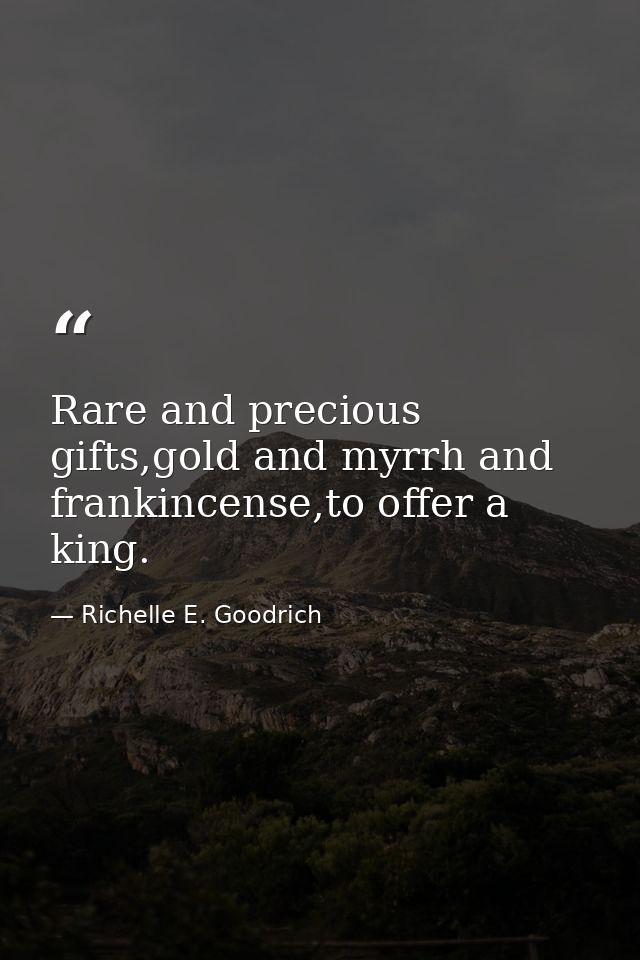 Rare and precious gifts,gold and myrrh and frankincense,to offer a king. — Richelle E. Goodrich
