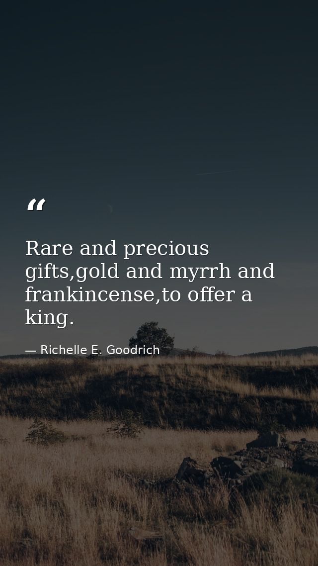 Rare and precious gifts,gold and myrrh and frankincense,to offer a king. — Richelle E. Goodrich