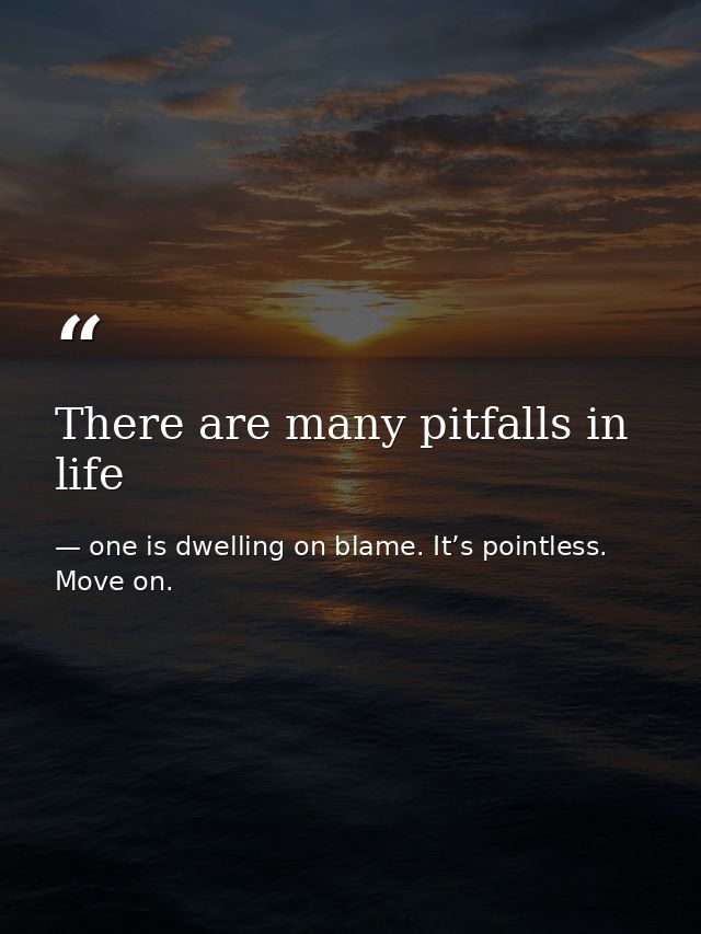 There are many pitfalls in life — one is dwelling on blame. It’s pointless. Move on.