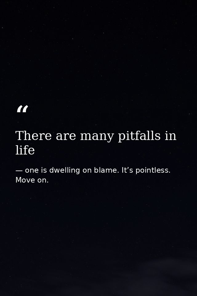 There are many pitfalls in life — one is dwelling on blame. It’s pointless. Move on.