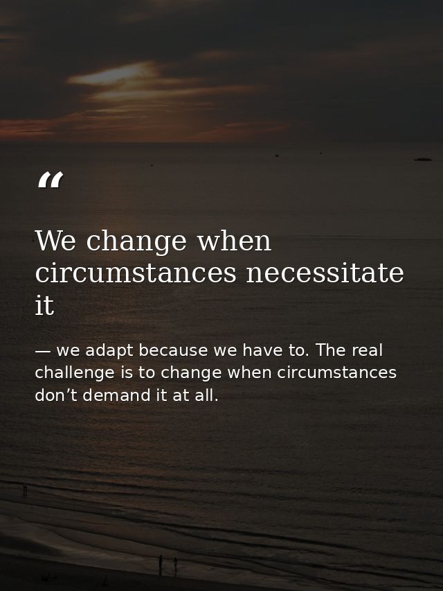 We change when circumstances necessitate it — we adapt because we have to. The real challenge is to change when circumstances don’t demand it at all.