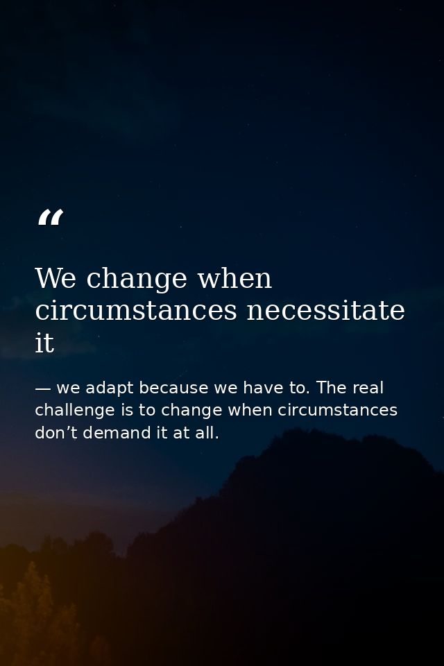 We change when circumstances necessitate it — we adapt because we have to. The real challenge is to change when circumstances don’t demand it at all.