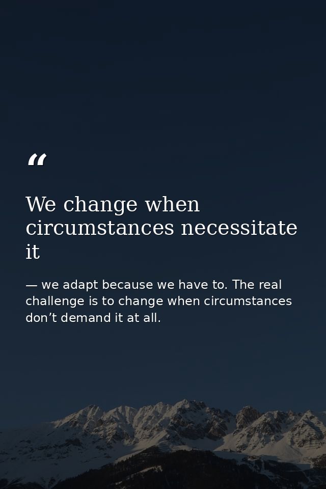 We change when circumstances necessitate it — we adapt because we have to. The real challenge is to change when circumstances don’t demand it at all.