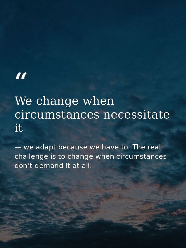 We change when circumstances necessitate it — we adapt because we have to. The real challenge is to change when circumstances don’t demand it at all.