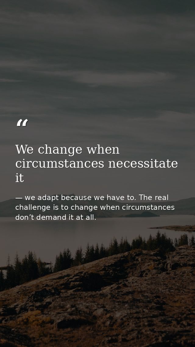 We change when circumstances necessitate it — we adapt because we have to. The real challenge is to change when circumstances don’t demand it at all.