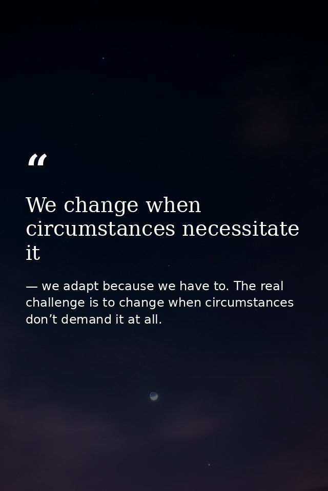 We change when circumstances necessitate it — we adapt because we have to. The real challenge is to change when circumstances don’t demand it at all.
