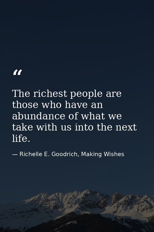 The richest people are those who have an abundance of what we take with us into the next life. — Richelle E. Goodrich, Making Wishes
