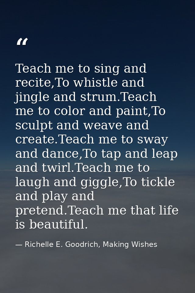 Teach me to sing and recite,To whistle and jingle and strum.Teach me to color and paint,To sculpt and weave and create.T — Richelle E. Goodrich, Making Wishes