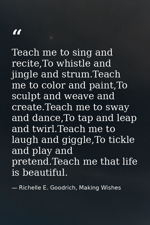 Teach me to sing and recite,To whistle and jingle and strum.Teach me to color and paint,To sculpt and weave and create.T — Richelle E. Goodrich, Making Wishes