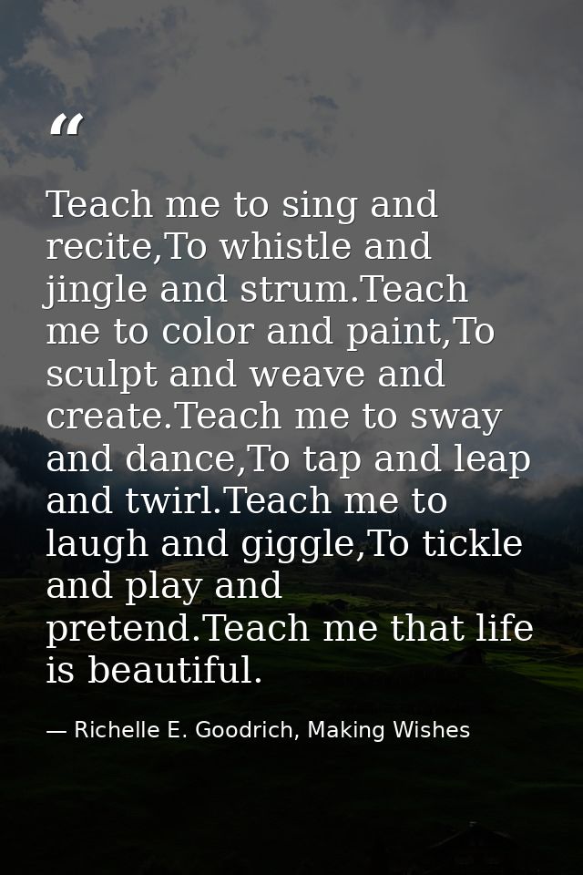 Teach me to sing and recite,To whistle and jingle and strum.Teach me to color and paint,To sculpt and weave and create.T — Richelle E. Goodrich, Making Wishes