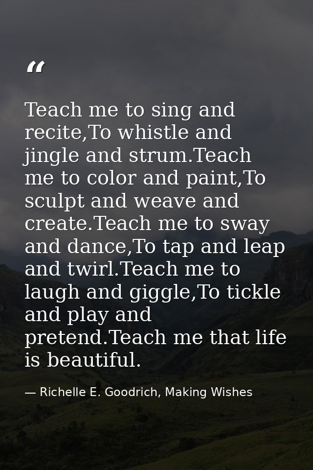 Teach me to sing and recite,To whistle and jingle and strum.Teach me to color and paint,To sculpt and weave and create.T — Richelle E. Goodrich, Making Wishes