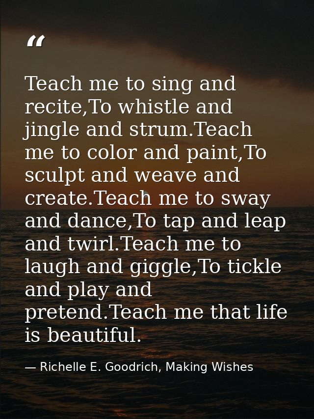 Teach me to sing and recite,To whistle and jingle and strum.Teach me to color and paint,To sculpt and weave and create.T — Richelle E. Goodrich, Making Wishes