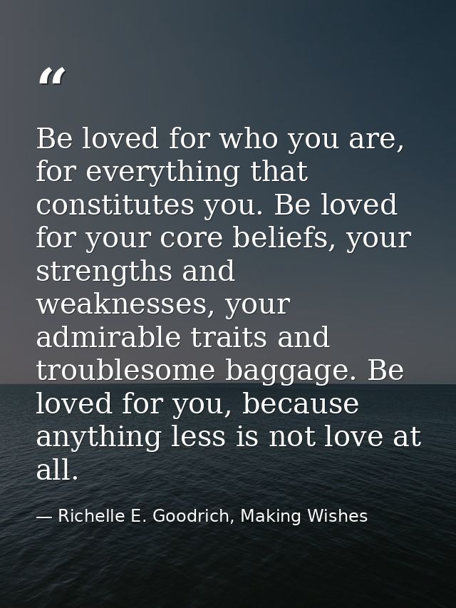 Be loved for who you are, for everything that constitutes you. Be loved for your core beliefs, your strengths and weakne — Richelle E. Goodrich, Making Wishes