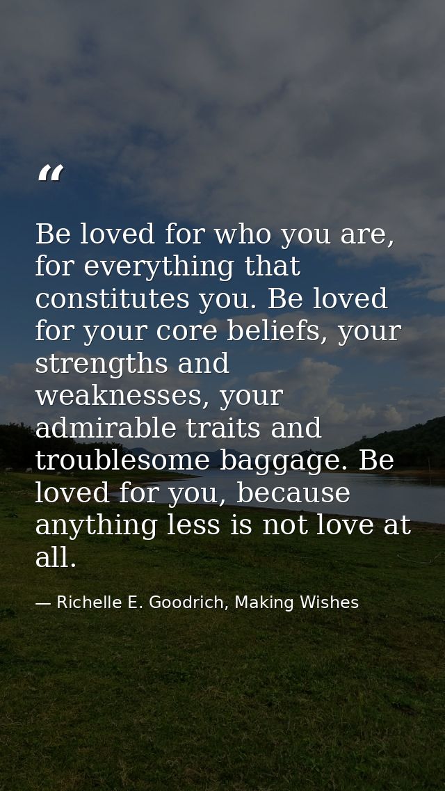 Be loved for who you are, for everything that constitutes you. Be loved for your core beliefs, your strengths and weakne — Richelle E. Goodrich, Making Wishes