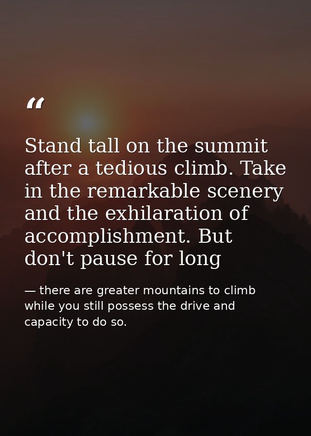 Stand tall on the summit after a tedious climb. Take in the remarkable scenery and the exhilaration of accomplishment. B — there are greater mountains to climb while you still possess the drive and capacity to do so.